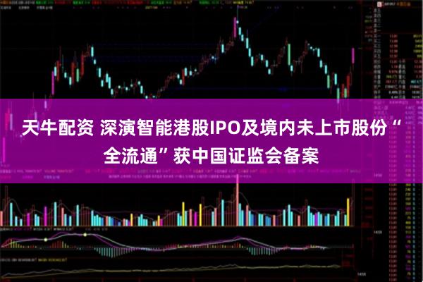 天牛配资 深演智能港股IPO及境内未上市股份“全流通”获中国证监会备案