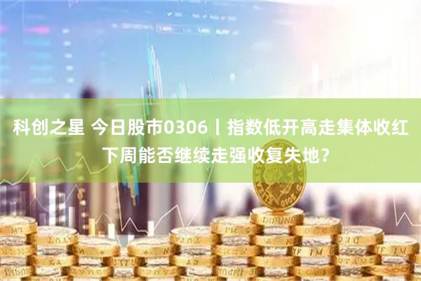 科创之星 今日股市0306丨指数低开高走集体收红  下周能否继续走强收复失地？