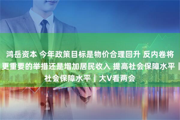 鸿岳资本 今年政策目标是物价合理回升 反内卷将是举措之一 更重要的举措还是增加居民收入 提高社会保障水平｜大V看两会