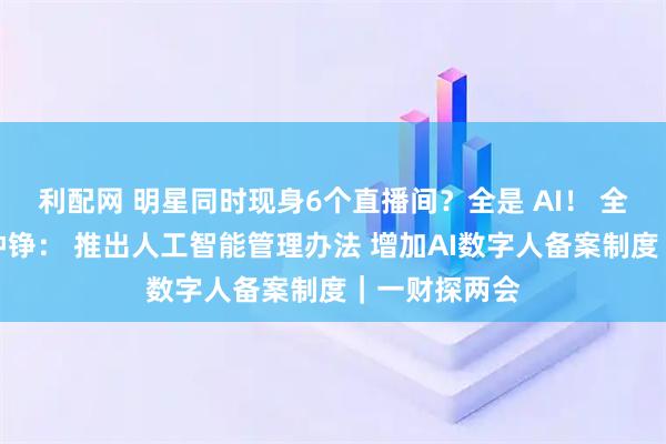 利配网 明星同时现身6个直播间？全是 AI！ 全国人大代表钟铮： 推出人工智能管理办法 增加AI数字人备案制度｜一财探两会