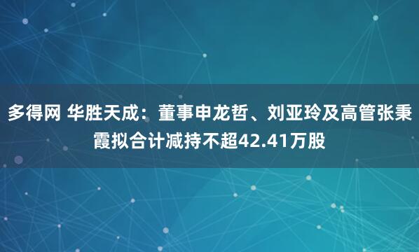 多得网 华胜天成：董事申龙哲、刘亚玲及高管张秉霞拟合计减持不超42.41万股