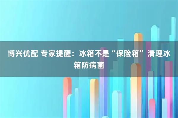 博兴优配 专家提醒:冰箱不是“保险箱” 清理冰箱防病菌