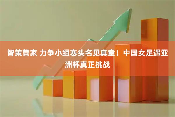 智策管家 力争小组赛头名见真章！中国女足遇亚洲杯真正挑战