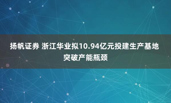 扬帆证券 浙江华业拟10.94亿元投建生产基地 突破产能瓶颈