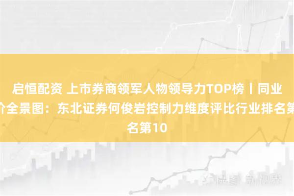 启恒配资 上市券商领军人物领导力TOP榜丨同业评价全景图:东北证券何俊岩控制力维度评比行业排名第10