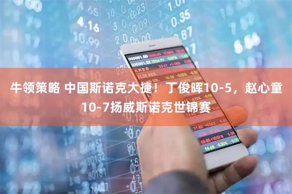 牛领策略 中国斯诺克大捷！丁俊晖10-5，赵心童10-7扬威斯诺克世锦赛
