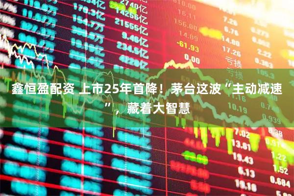 鑫恒盈配资 上市25年首降!茅台这波“主动减速”,藏着大智慧