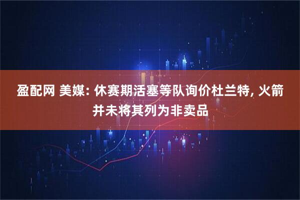 盈配网 美媒: 休赛期活塞等队询价杜兰特, 火箭并未将其列为非卖品