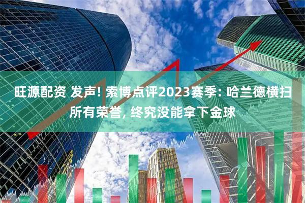 旺源配资 发声! 索博点评2023赛季: 哈兰德横扫所有荣誉, 终究没能拿下金球