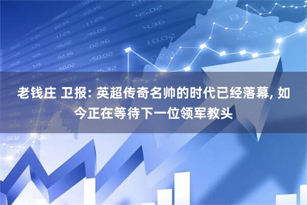 老钱庄 卫报: 英超传奇名帅的时代已经落幕, 如今正在等待下一位领军教头