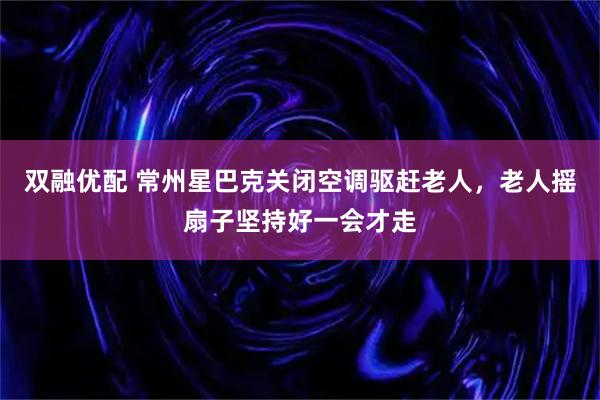 双融优配 常州星巴克关闭空调驱赶老人，老人摇扇子坚持好一会才走