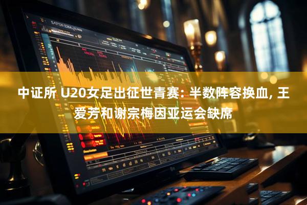 中证所 U20女足出征世青赛: 半数阵容换血, 王爱芳和谢宗梅因亚运会缺席