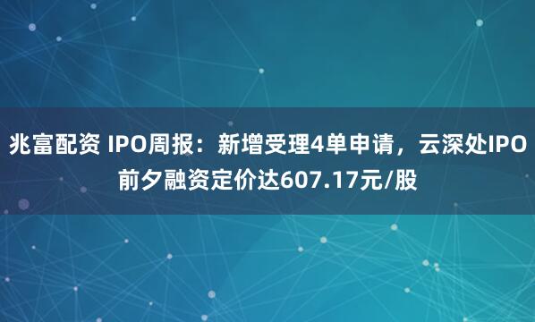 兆富配资 IPO周报：新增受理4单申请，云深处IPO前夕融资定价达607.17元/股