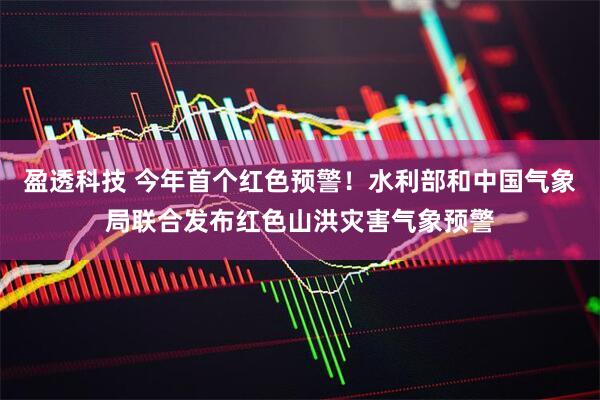 盈透科技 今年首个红色预警！水利部和中国气象局联合发布红色山洪灾害气象预警